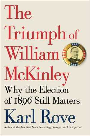 The Triumph of William McKinley: Why the Election of 1896 Still Matters by Karl Rove