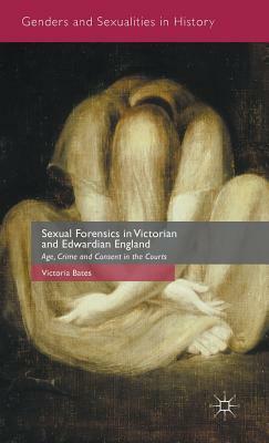 Sexual Forensics in Victorian and Edwardian England: Age, Crime and Consent in the Courts by Victoria Bates