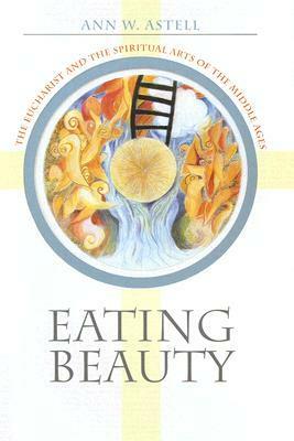 Eating Beauty: The Eucharist and the Spiritual Arts of the Middle Ages by Ann W. Astell