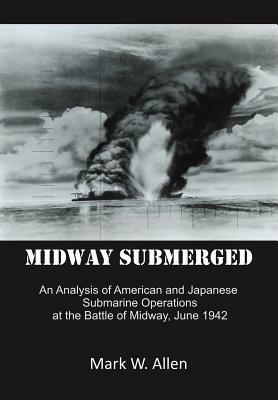 Midway Submerged: An Analysis of American and Japanese Submarine Operations at the Battle of Midway, June 1942 by Mark W. Allen