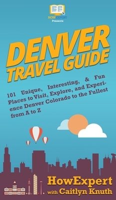 Denver Travel Guide: 101 Unique, Interesting, & Fun Places to Visit, Explore, and Experience Denver Colorado to the Fullest from A to Z by Caitlyn Knuth, Howexpert
