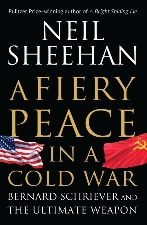 A Fiery Peace in a Cold War: Bernard Schriever and the Ultimate Weapon by Neil Sheehan