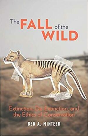 The Fall of the Wild: Extinction, De-Extinction, and the Ethics of Conservation by Ben A. Minteer