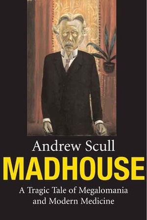 Madhouse: A Tragic Tale of Megalomania and Modern Medicine by Andrew Scull