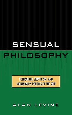 Sensual Philosophy: Toleration, Skepticism, and Montaigne's Politics of the Self by Alan Levine