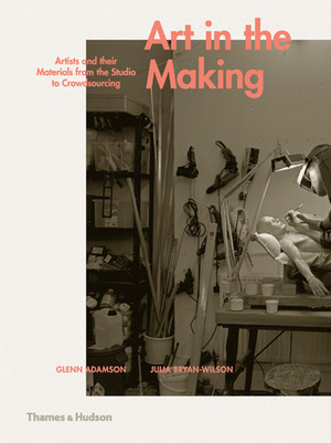 Art in the Making: Artists and their Materials from the Studio to Crowdsourcing by Julia Bryan-Wilson, Glenn Adamson