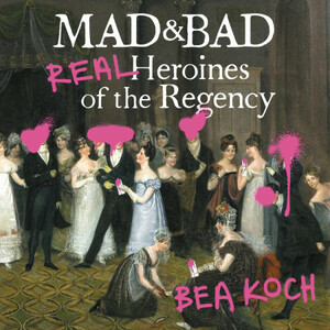 Mad and Bad: Real Heroines of the Regency by Bea Koch