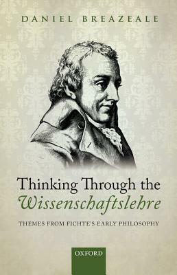 Thinking Through the Wissenschaftslehre: Themes from Fichte's Early Philosophy by Daniel Breazeale