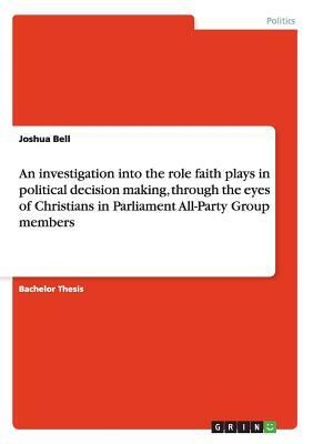 An investigation into the role faith plays in political decision making, through the eyes of Christians in Parliament All-Party Group members by Joshua Bell