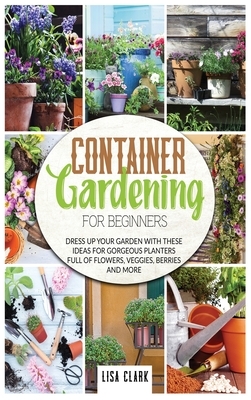 Container gardening for beginners: Dress up your garden with these ideas for gorgeous planters full of flowers, veggies, berries and more by Lisa Clark