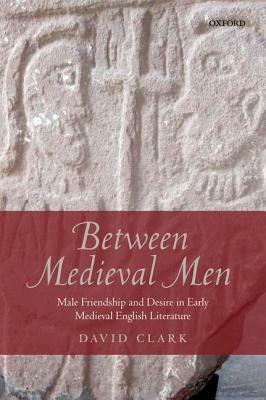 Between Medieval Men: Male Friendship and Desire in Early Medieval English Literature by David Clark
