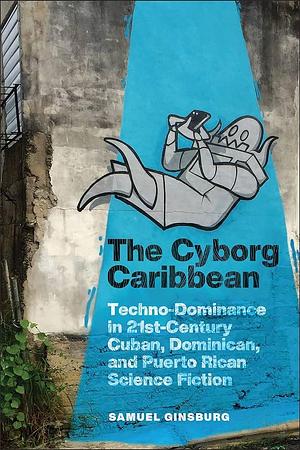 The Cyborg Caribbean: Techno-Dominance in Twenty-First-Century Cuban, Dominican, and Puerto Rican Science Fiction by Samuel Ginsburg