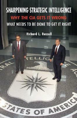 Sharpening Strategic Intelligence: Why the CIA Gets It Wrong and What Needs to Be Done to Get It Right by Richard L. Russell