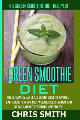 Green Smoothie Diet - Chris Smith: 50 Green Smoothie Diet Recipes! The Ultimate 5-Day Detox Dieting Guide To Improve Health, Boost Energy, Lose Weight by Chris Smith