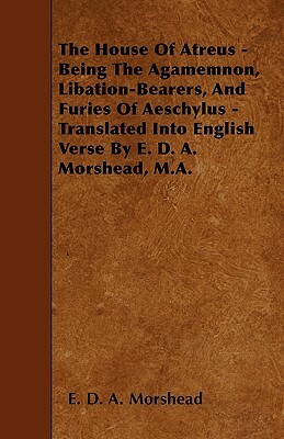 The House Of Atreus - Being The Agamemnon, Libation-Bearers, And Furies Of Aeschylus - Translated Into English Verse By E. D. A. Morshead, M.A. by E. D. a. Morshead