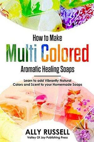 How to Make Multi Colored Aromatic Healing Soaps: Learn to add Vibrantly Natural Colors and Scent to your Homemade Soaps by Ally Russell