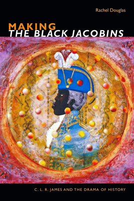 Making the Black Jacobins: C. L. R. James and the Drama of History by Rachel Douglas