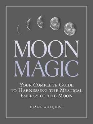 Moon Magic: Your Complete Guide to Harnessing the Mystical Energy of the Moon by Diane Ahlquist