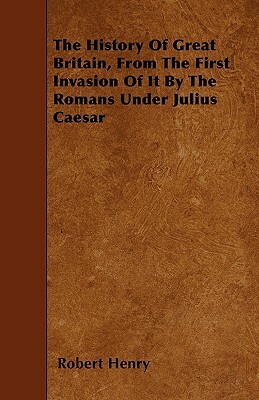 The History Of Great Britain, From The First Invasion Of It By The Romans Under Julius Caesar by Robert Henry