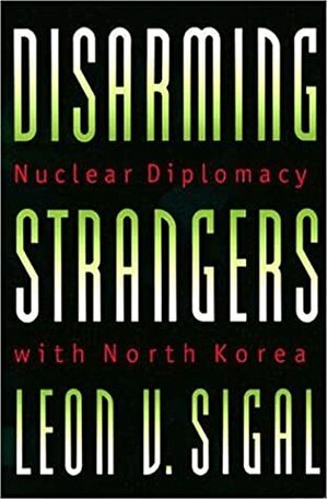 Disarming Strangers: Nuclear Diplomacy with North Korea by Leon V. Sigal