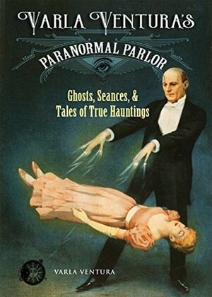 Varla Ventura's Paranormal Parlor: Ghosts, Seanes, and Tales of True Hauntings by Varla Ventura