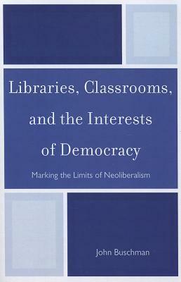 Libraries, Classrooms, and the Interests of Democracy: Marking the Limits of Neoliberalism by John Buschman