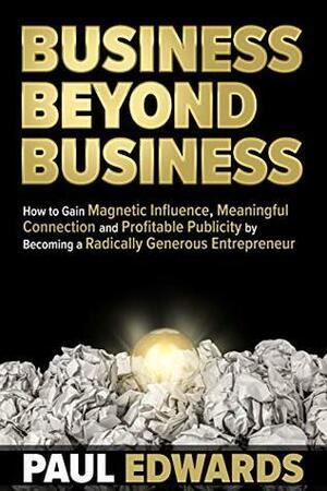 Business Beyond Business: How to Gain Magnetic Influence, Meaningful Connection and Profitable Publicity by Becoming a Radically Generous Entrepreneur by Paul Edwards