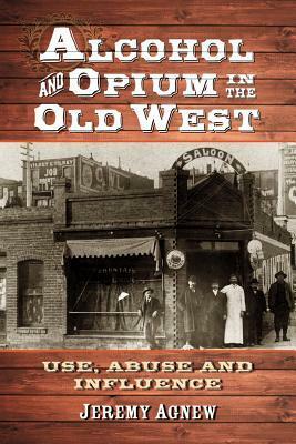 Alcohol and Opium in the Old West: Use, Abuse and Influence by Jeremy Agnew