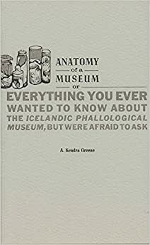 Anatomy of a Museum: Or Everything You Ever Wanted to Know About the Icelandic Phallological Museum, But Were Afraid To Ask by A. Kendra Greene