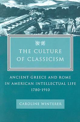 The Culture of Classicism: Ancient Greece and Rome in American Intellectual Life, 1780-1910 by Caroline Winterer