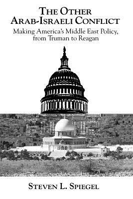 The Other Arab-Israeli Conflict: Making America's Middle East Policy, from Truman to Reagan by Steven L. Spiegel