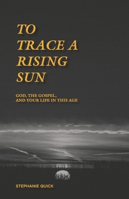 To Trace a Rising Sun: God, the Gospel, and Your Life in this Age by Stephanie Quick