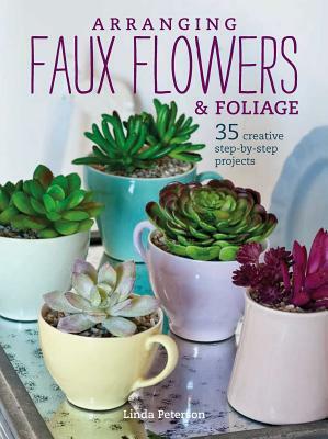 Arranging Faux Flowers and Foliage: 35 Creative Step-By-Step Projects by Linda Peterson