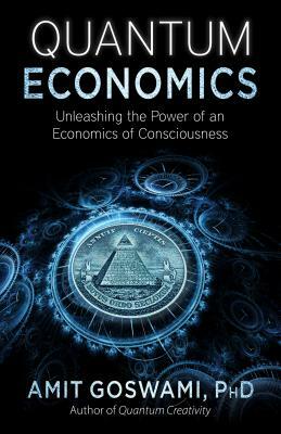 Quantum Economics: Unleashing the Power of an Economics of Consciousness by Amit Goswami