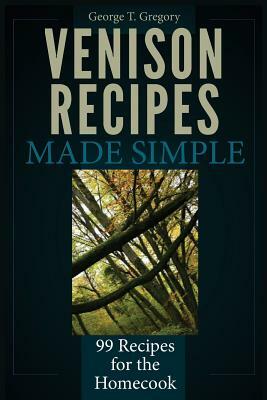 Venison Recipes Made Simple: 99 Recipes for the Homecook by George T. Gregory