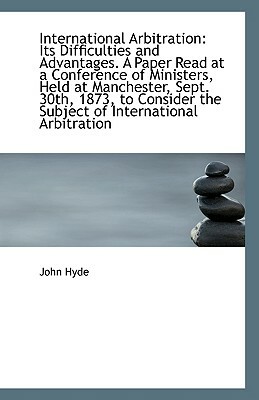 International Arbitration: Its Difficulties and Advantages. a Paper Read at a Conference of Minister by John Hyde