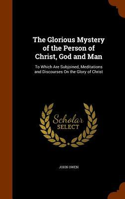 The Glorious Mystery of the Person of Christ, God and Man: To Which Are Subjoined, Meditations and Discourses on the Glory of Christ by John Owen