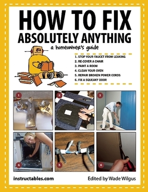 How to Fix Absolutely Anything: A Homeowner?s Guide by Instructables.com, Wade Wilgus
