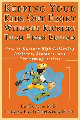 Keeping Your Kids Out Front Without Kicking Them from Behind: How to Nurture High-Achieving Athletes, Scholars, and Performing Artists by Ian Tofler, Theresa Foy Digeronimo