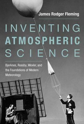 Inventing Atmospheric Science: Bjerknes, Rossby, Wexler, and the Foundations of Modern Meteorology by James Rodger Fleming