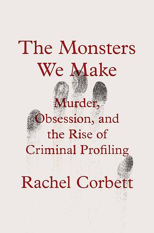 The Monsters We Make: Murder, Obsession, and the Rise of Criminal Profiling by Rachel Corbett