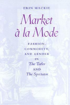 Market à la Mode: Fashion, Commodity, and Gender in The Tatler and The Spectator by Erin Mackie