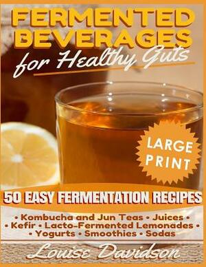 Fermented Beverages for Healthy Guts ***Large Print Edition***: 50 Easy Fermentation Recipes - Kombucha and Jun Teas, Juices, Kefir, Lacto-Fermented L by Louise Davidson