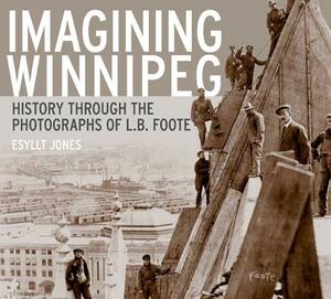 Imagining Winnipeg: History Through the Photographs of L.B. Foote by Esyllt W. Jones