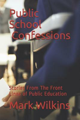 Public School Confessions: Stories From The Front Lines of Public Education by Mark Wilkins