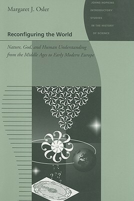 Reconfiguring the World: Nature, God, and Human Understanding from the Middle Ages to Early Modern Europe by Margaret J. Osler