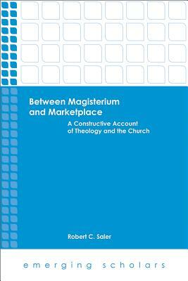 Between Magisterium and Marketplace: A Constructive Account of Theology and the Church by Robert C. Saler