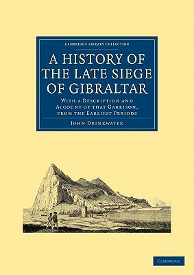 A History of the Late Siege of Gibraltar: With a Description and Account of That Garrison, from the Earliest Periods by John Drinkwater