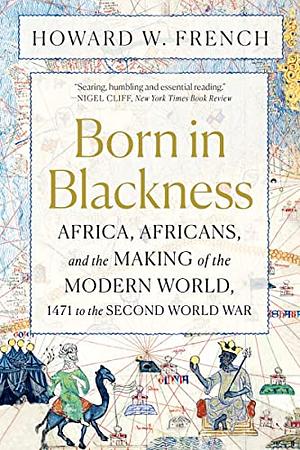 Born in Blackness: Africa, Africans, and the Making of the Modern World, 1471 to the Second World War by Howard W. French