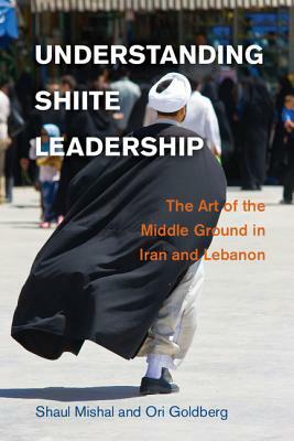Understanding Shiite Leadership: The Art of the Middle Ground in Iran and Lebanon by Shaul Mishal, Ori Goldberg